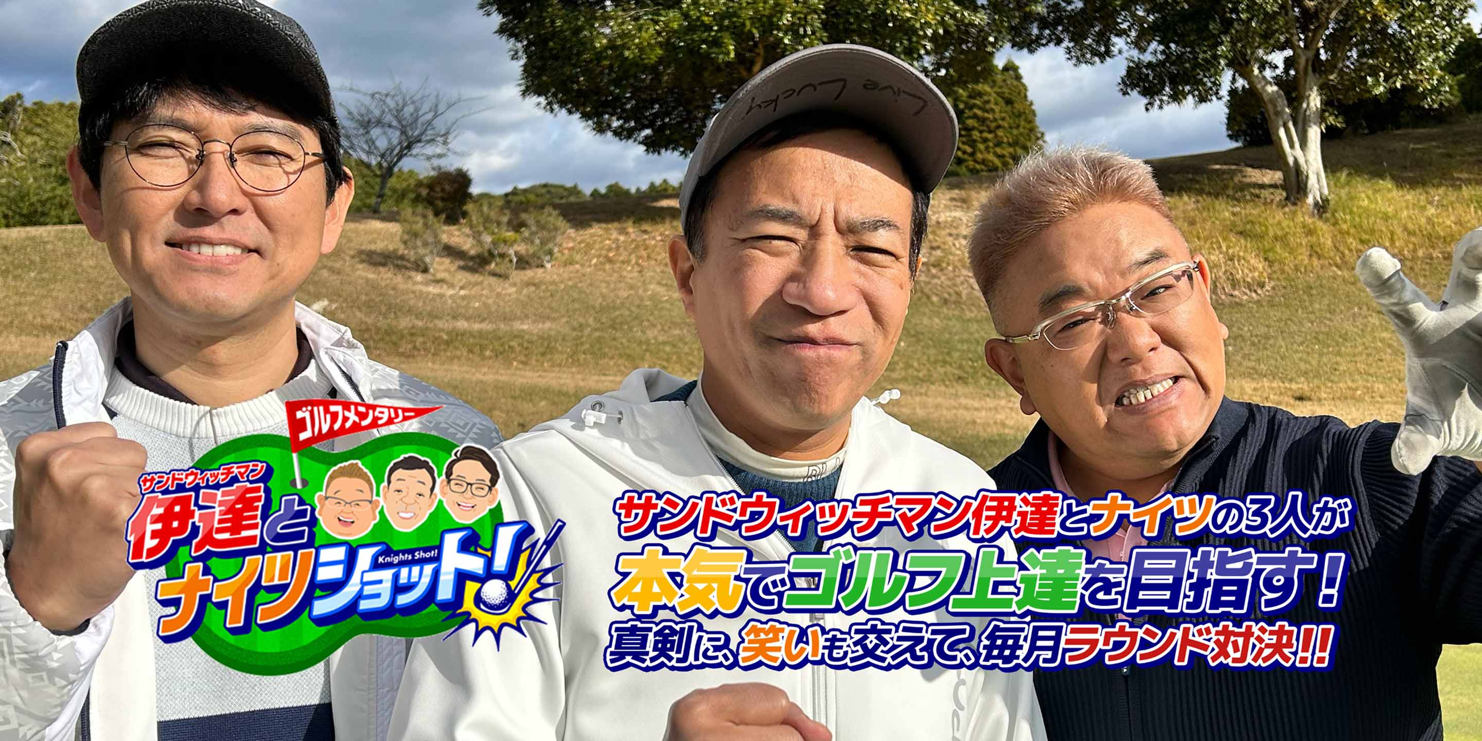 ゴルフメンタリー「サンドウィッチマン伊達とナイツショット！」 サンドウィッチマン伊達とナイツの3人が本気でゴルフ上達を目指す！ 真剣に、笑いも交えて、毎月ラウンド対決！！