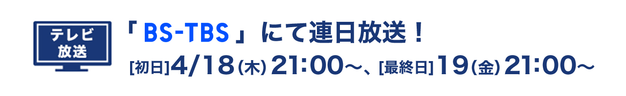 テレビ放送 「BS-TBS」にて連日放送！ [初日]4/18（木）21：00〜、[最終日]19（金）21：00〜
