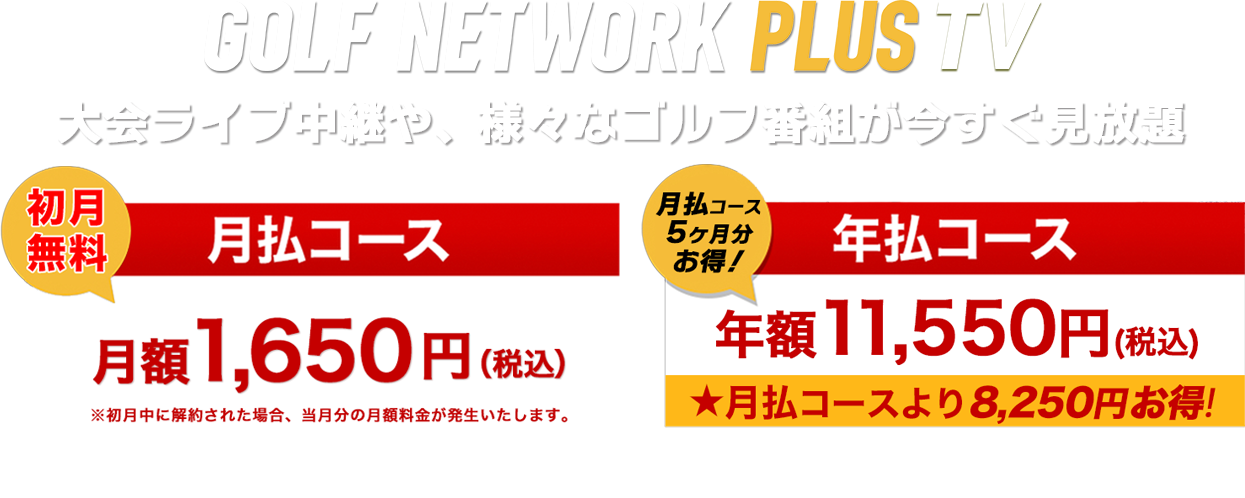 GOLF NETWORK PLUS TV 大会ライブ中継や、様々なゴルフ番組が今すぐ見放題  『初月無料 月払コース 月々1,650円（税込）』『月払コース5ケ月分お得！ 年払コース 年額11,550円（税込）★月払より8,250円お特！』 「年払コース」をGN+アプリ経由でご購入の場合（GooglePlay/AppleStore）は年額11,600円（税込み）となります。
