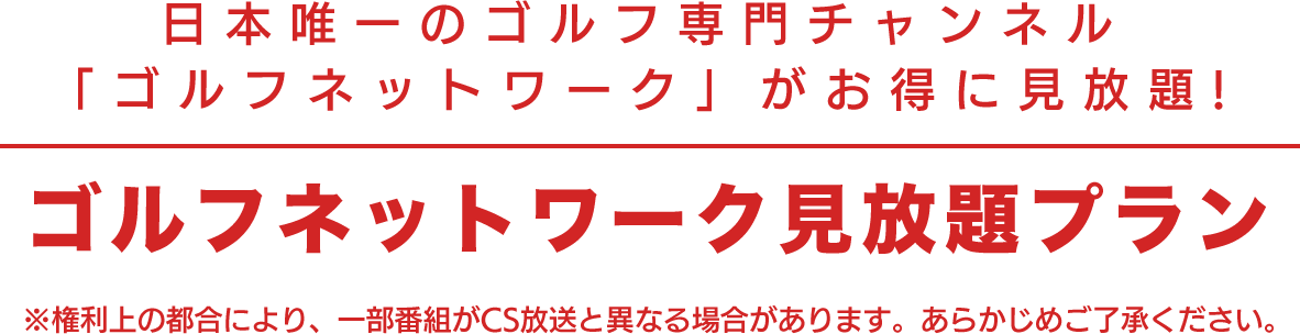 日本唯一のゴルフ専門チャンネル 「ゴルフネットワーク」がお得に見放題！ ゴルフネットワーク見放題プラン ※権利上の都合により、一部番組がCS放送と異なる場合があります。あらかじめご了承ください。