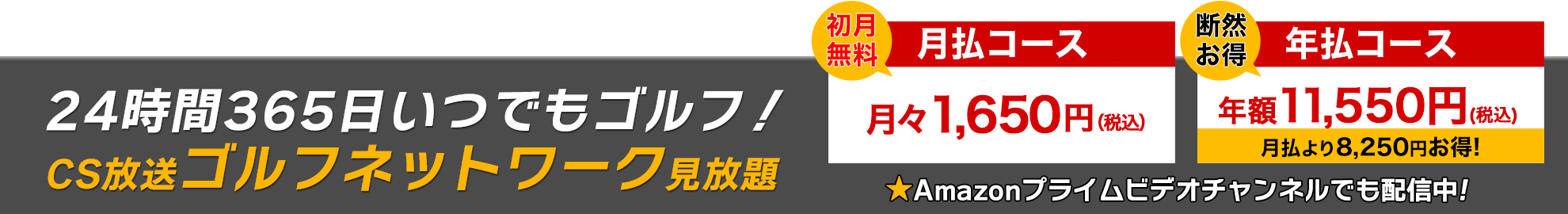 24時間356日いつでもゴルフ！ CS放送ゴルフネットワーク見放題 『初月無料 月払コース 月々1,650円（税込）』『断然お得 年払コース 年額11,550円（税込）★月払より8,250円お特！』 ★Amazonプライムビデオチャンネルでも配信中！