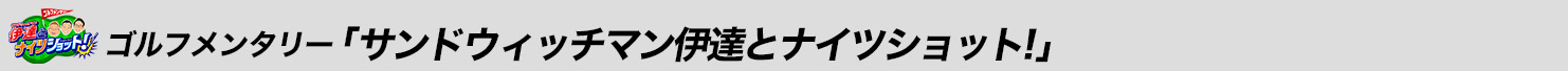 ゴルフメンタリー「サンドウィッチマン伊達とナイツショット!」