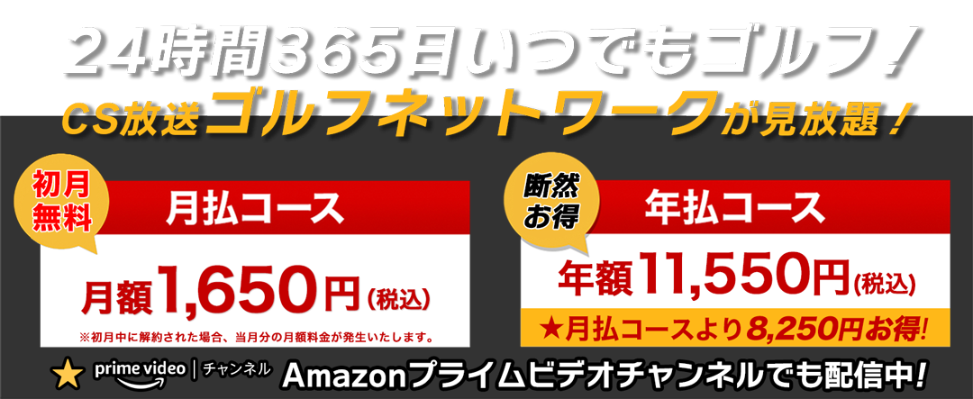 24時間356日いつでもゴルフ！ CS放送ゴルフネットワーク見放題 『初月無料 月払コース 月々1,650円（税込）』『断然お得 年払コース 年額11,550円（税込）★月払より8,250円お特！』 ★Amazonプライムビデオチャンネルでも配信中！